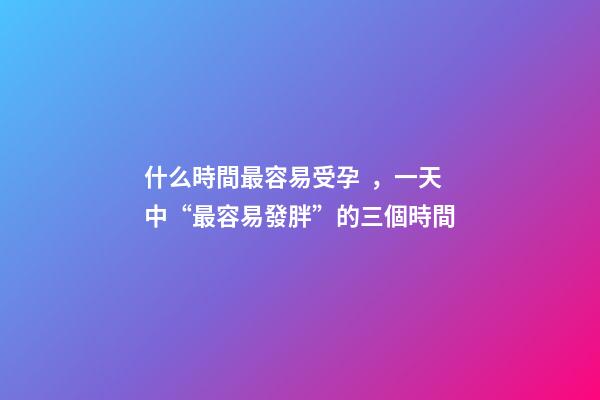 什么時間最容易受孕，一天中“最容易發胖”的三個時間-第1張-觀點-玄機派